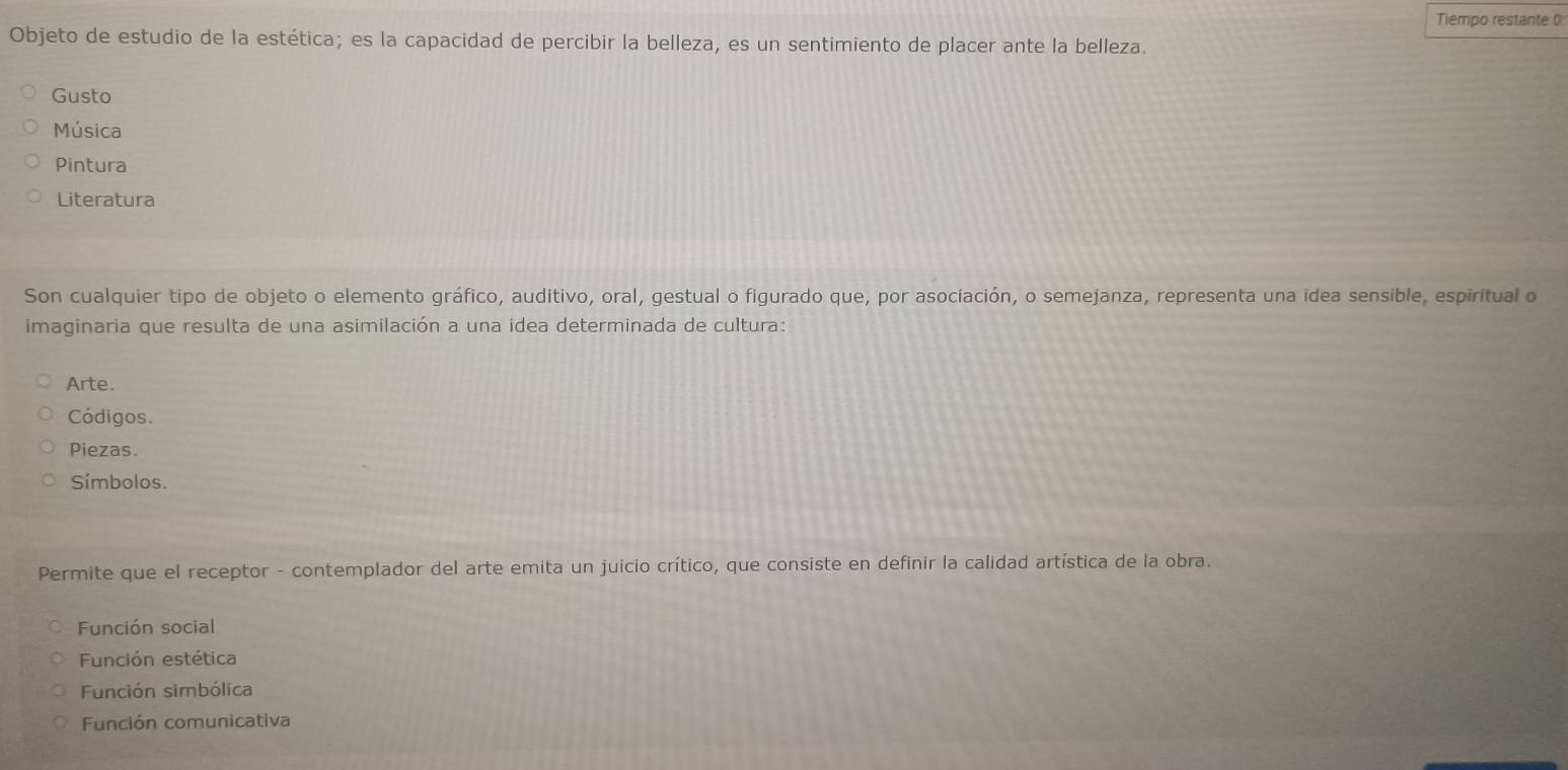 Tiempo restante (
Objeto de estudio de la estética; es la capacidad de percibir la belleza, es un sentimiento de placer ante la belleza.
Gusto
Música
Pintura
Literatura
Son cualquier tipo de objeto o elemento gráfico, auditivo, oral, gestual o figurado que, por asociación, o semejanza, representa una idea sensible, espiritual o
imaginaria que resulta de una asimilación a una idea determinada de cultura:
Arte.
Códigos.
Piezas.
Símbolos.
Permite que el receptor - contemplador del arte emita un juicio crítico, que consiste en definir la calidad artística de la obra.
Función social
Función estética
Función simbólica
Función comunicativa