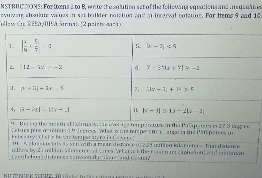 NSTRUCTIONS: For items 1 to 8, write the solution set of the following equations and inequalities
nvolving absolute values in set builder notation and in interval notation. For items 9 and 10,
follow the RESA/RISA format. (2 points each)
NOTEBOOK SCORE: 10 (Refer to the criteria written