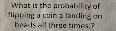 What is the probability of 
flipping a coin a landing on 
heads all three times.?