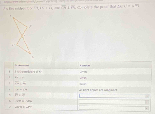 ) is the midpoint of overline FH, overline FH⊥ overline FI , and overline GH⊥ overline FH. Complete the proof that △ GHJ≌ △ IFJ. 
Statement Reason 
1 I is the midpoint of overline FH Given 
2 overline FH⊥ overline FI
Given 
3 overline GH⊥ overline FH Given 
4 ∠ F≌ ∠ H All right angles are congruent 
5 overline FJ≌ overline HJ
6 ∠ FII≌ ∠ GJH
7 △ GHJ≌ △ IFJ