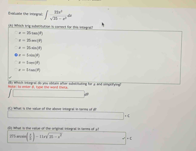 Evaluate the integral: ∈t  22x^2/sqrt(25-x^2) dx
(A) Which trig substitution is correct for this integral?
x=25tan (θ )
x=25sec (θ )
x=25sin (θ )
x=5sin (θ )
x=5sec (θ )
x=5tan (θ )
(B) Which integral do you obtain after substituting for and simplifying?
Note: to enter θ, type the word theta.
dθ
(C) What is the value of the above integral in terms of θ?
□ +C
(D) What is the value of the original integral in terms of £?
275arcsin ( x/5 )-11xsqrt(25-x^2)
x+1+.