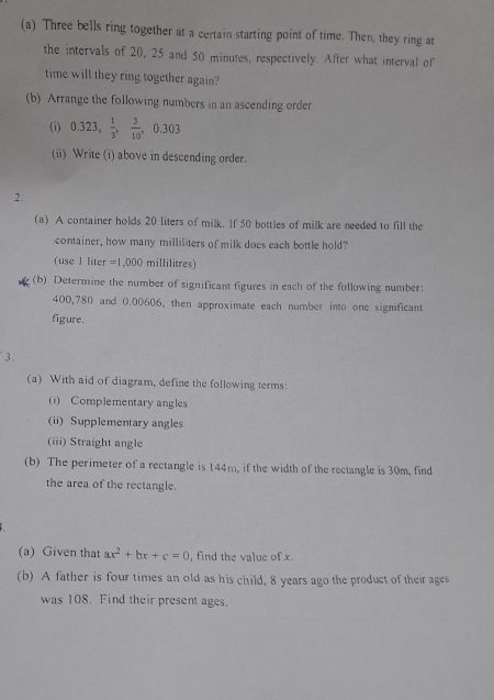 Three bells ring together at a certain starting point of time. Then, they ring at 
the intervals of 20, 25 and 50 minutes, respectively. After what interval of 
time will they ring together again? 
(b) Arrange the following numbers in an ascending order 
(i) 0.323,  1/3 ,  3/10 , 0.303
(ii) Write (i) above in descending order. 
2. 
(a) A container holds 20 liters of milk. If 50 bottles of milk are needed to fill the 
container, how many milliliters of milk does each bottle hold? 
(use 1 liter =1,000 millilitres) 
(b) Determine the number of significant figures in each of the following number:
400,780 and 0.00606, then approximate each number into one significant 
figure. 
3. 
(a) With aid of diagram, define the following terms: 
(i) Complementary angles 
(ii) Supplementary angles 
(iii) Straight angle 
(b) The perimeter of a rectangle is 144m, if the width of the rectangle is 30m, find 
the area of the rectangle. 
(a) Given that ax^2+bx+c=0 , find the value of x. 
(b) A father is four times an old as his child, 8 years ago the product of their ages 
was 108. Find their present ages.