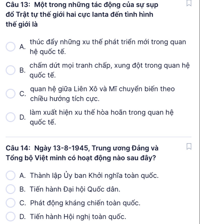 Một trong những tác động của sự sụp
đổ Trật tự thế giới hai cực lanta đến tình hình
thế giới là
thúc đẩy những xu thế phát triển mới trong quan
A.
hệ quốc tế.
chấm dứt mọi tranh chấp, xung đột trong quan hệ
B.
quốc tế.
C. quan hệ giữa Liên Xô và Mĩ chuyển biến theo
chiều hướng tích cực.
D. làm xuất hiện xu thế hòa hoãn trong quan hệ
quốc tế.
Câu 14: Ngày 13-8-1945, Trung ương Đảng và
Tổng bộ Việt minh có hoạt động nào sau đây?
A. Thành lập Ủy ban Khởi nghĩa toàn quốc.
B. Tiến hành Đại hội Quốc dân.
C. Phát động kháng chiến toàn quốc.
D. Tiến hành Hội nghị toàn quốc.