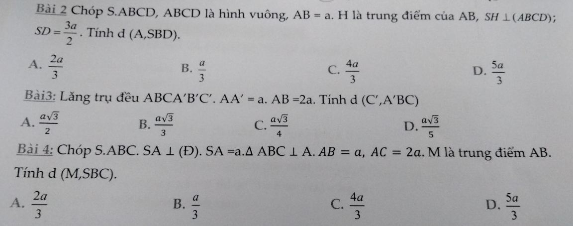 Chóp S. ABCD, ABCD là hình vuông, AB=a. H là trung điểm của AB, SH⊥ (ABCD);
SD= 3a/2 . Tính d (A,SBD).
A.  2a/3 
B.  a/3   4a/3   5a/3 
C.
D.
Bài3: Lăng trụ đều ABCA' B'C'.AA'=a. AB=2a. Tính (C',A'BC)
A.  asqrt(3)/2   asqrt(3)/3  C.  asqrt(3)/4   asqrt(3)/5 
B.
D.
Bài 4: Chóp S. ABC. SA⊥ (D). SA=a. △ ABC⊥ A. AB=a, AC=2a. M là trung điểm AB.
Tính d (M,SBC).
A.  2a/3   a/3   4a/3   5a/3 
B.
C.
D.