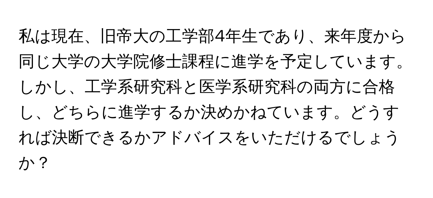 私は現在、旧帝大の工学部4年生であり、来年度から同じ大学の大学院修士課程に進学を予定しています。しかし、工学系研究科と医学系研究科の両方に合格し、どちらに進学するか決めかねています。どうすれば決断できるかアドバイスをいただけるでしょうか？