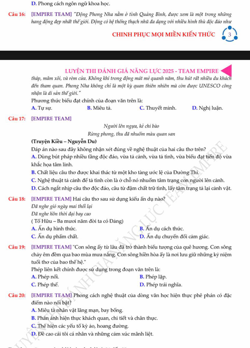D. Phong cách ngôn ngữ khoa học.
Câu 16: [EMPIRE TEAM] "Động Phong Nha nằm ở tỉnh Quảng Bình, được xem là một trong những
hang động đẹp nhất thế giới. Động có hệ thống thạch nhũ đa dạng với nhiều hình thù độc đáo như
ChINH PHỤC MọI MIềN KIẾN tHức 3
LUYỆN THI ĐÁNH GIÁ NĂNG LựC 2025 - TEAM EMPIRE
tháp, mâm xôi, và rèm cửa. Không khí trong động mát me° quanh năm, thu hút rất nhiều du khách
đến tham quan. Phong Nha không chỉ là một kỳ quan thiên nhiên mà còn được UNESCO công
nhận là di sản thế giới."
Phương thức biểu đạt chính của đoạn văn trên là:
A. Tự sự. B. Miêu tả. C. Thuyết minh. D. Nghị luận.
Câu 17: [EMPIRE TEAM]
Người lên ngựa, kẻ chi bào
Rừng phong, thu đã nhuốm màu quan san
(Truyện Kiều - Nguyễn Du)
Đáp án nào sau đây không nhận xét đúng về nghệ thuật của hai câu thơ trên?
A. Dùng bút pháp nhiều tầng độc đáo, vừa tả cảnh, vừa tả tình, vừa biểu đạt tiến độ vừa
khắc họa tâm linh.
B. Chất liệu câu thơ được khai thác từ một kho tàng ước lệ của Đường Thi.
C. Nghệ thuật tả cảnh để tả tình còn là ở chỗ nó nhuốm tâm trạng con người lên cảnh.
D. Cách ngắt nhịp câu thơ độc đáo, câu từ đậm chất trữ tình, lấy tâm trạng tả lại cảnh vật.
Câu 18: [EMPIRE TEAM] Hai câu thơ sau sử dụng kiểu ẩn dụ nào?
Đã nghe gió ngày mai thối lại
Đã nghe hồn thời đại bay cao
( Tố Hữu - Ba mươi năm đời ta có Đảng)
A. Ấn dụ hình thức. B. Ấn dụ cách thức.
C. Ấn dụ phẩm chất. D. Ẩn dụ chuyển đổi cảm giác.
Câu 19: [EMPIRE TEAM] ''Con sông ấy từ lâu đã trở thành biểu tượng của quê hương. Con sông
chảy êm đềm qua bao mùa mưa nắng. Con sông hiền hòa ấy là nơi lưu giữ những kỷ niệm
tuổi thơ của bao thế hệ.''
Phép liên kết chính được sử dụng trong đoạn văn trên là:
A. Phép nối. B. Phép lặp.
C. Phép thế. D. Phép trái nghĩa.
Câu 20: [EMPIRE TEAM] Phong cách nghệ thuật của dòng văn học hiện thực phê phán có đặc
điểm nào nổi bật?
A. Miêu tả nhân vật lãng mạn, bay bống.
B. Phản ánh hiện thực khách quan, chi tiết và chân thực.
C. Thể hiện các yếu tố kỳ ảo, hoang đường.
D. Đề cao cái tôi cá nhân và những cảm xúc mãnh liệt.