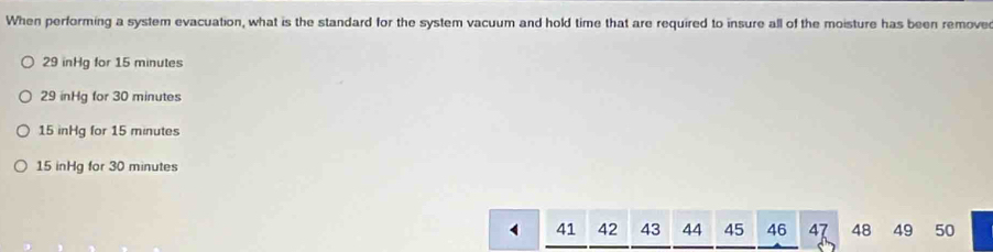 When performing a system evacuation, what is the standard for the system vacuum and hold time that are required to insure all of the moisture has been remove
29 inHg for 15 minutes
29 inHg for 30 minutes
15 inHg for 15 minutes
15 inHg for 30 minutes
41 42 43 44 45 46 47 48 49 50