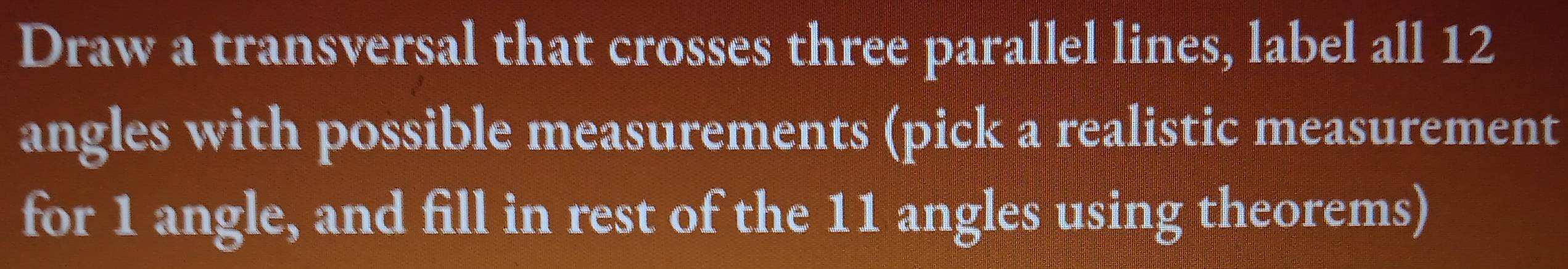 Draw a transversal that crosses three parallel lines, label all 12
angles with possible measurements (pick a realistic measurement 
for 1 angle, and fill in rest of the 11 angles using theorems)