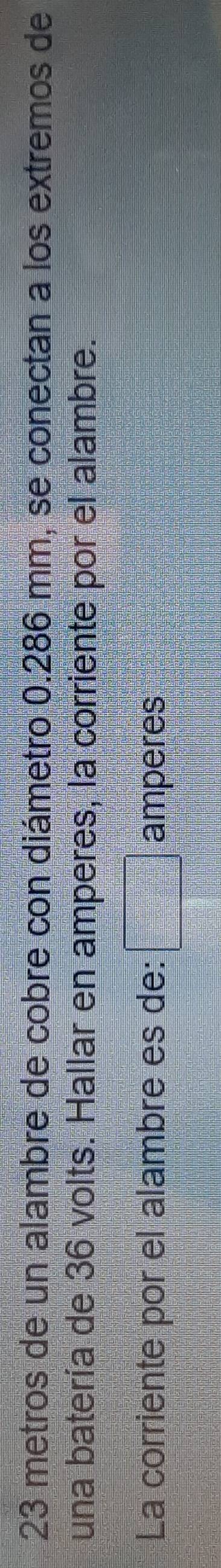 23 metros de un alambre de cobre con diámetro 0.286 mm, se conectan a los extremos de 
una batería de 36 volts. Hallar en amperes, la corriente por el alambre. 
La corriente por el alambre es de: amperes