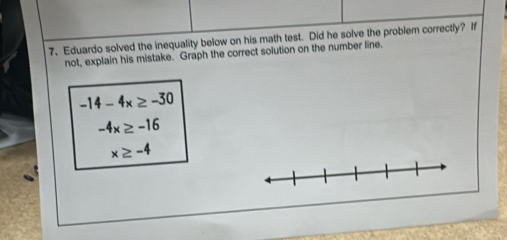 Eduardo solved the inequality below on his math test. Did he solve the problem correctly? If 
not, explain his mistake. Graph the correct solution on the number line.
-14-4x≥ -30
-4x≥ -16
x≥ -4