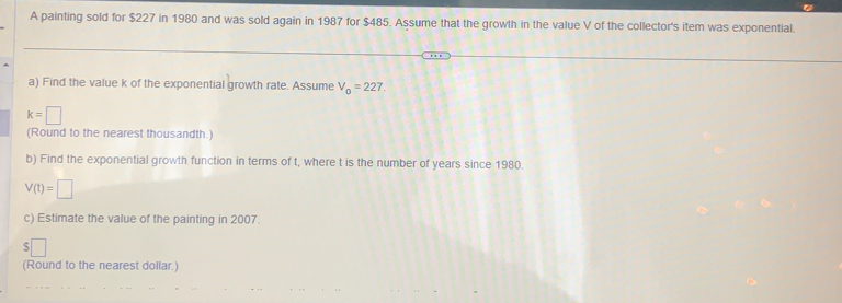 A painting sold for $227 in 1980 and was sold again in 1987 for $485. Assume that the growth in the value V of the collector's item was exponential. 
a) Find the value k of the exponential growth rate. Assume V_0=227.
k=□
(Round to the nearest thousandth.) 
b) Find the exponential growth function in terms of t, where t is the number of years since 1980.
V(t)=□
c) Estimate the value of the painting in 2007. 
(Round to the nearest dollar.)