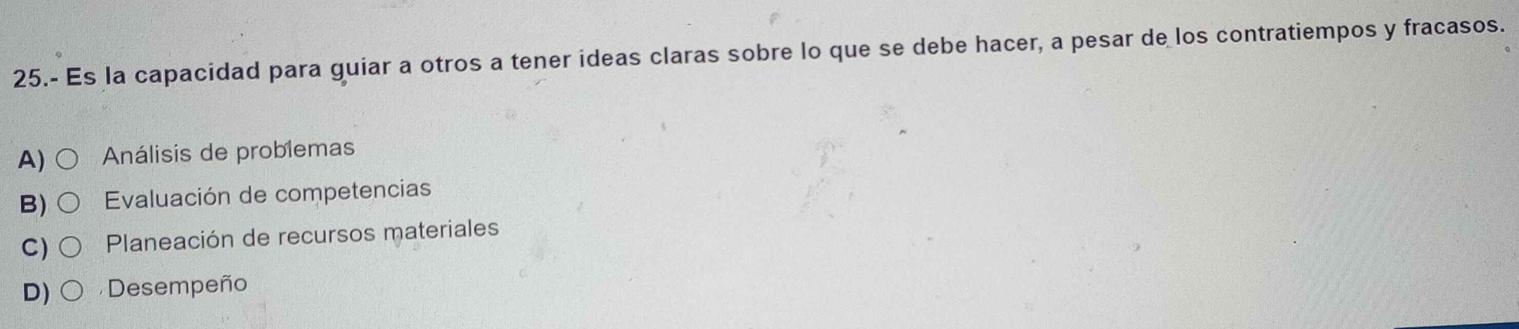 25.- Es la capacidad para guiar a otros a tener ideas claras sobre lo que se debe hacer, a pesar de los contratiempos y fracasos.
A) Análisis de problemas
B) Evaluación de competencias
C) Planeación de recursos materiales
D) Desempeño