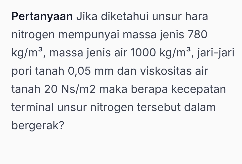 Pertanyaan Jika diketahui unsur hara 
nitrogen mempunyai massa jenis 780
kg/m^3 , massa jenis air 1000kg/m^3 , jari-jari 
pori tanah 0,05 mm dan viskositas air 
tanah 20 Ns/m2 maka berapa kecepatan 
terminal unsur nitrogen tersebut dalam 
bergerak?