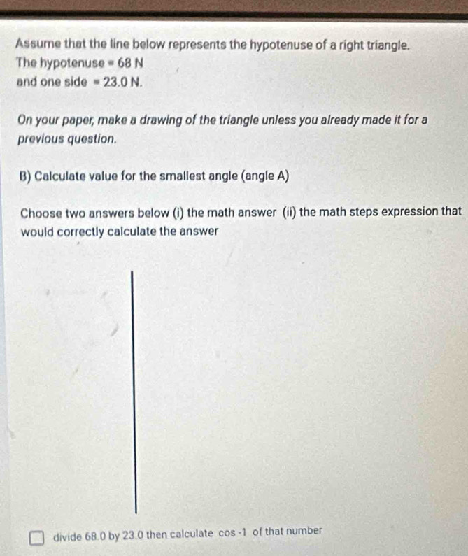 Assume that the line below represents the hypotenuse of a right triangle. 
The hypotenuse =68N
and one side =23.0N. 
On your paper, make a drawing of the triangle unless you already made it for a 
previous question. 
B) Calculate value for the smallest angle (angle A) 
Choose two answers below (i) the math answer (ii) the math steps expression that 
would correctly calculate the answer 
divide 68.0 by 23.0 then calculate cos -1 of that number