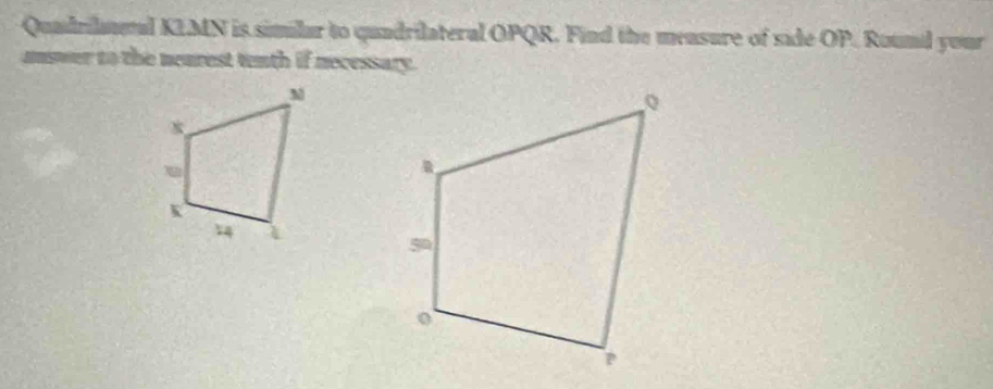 Quadrilmeal KLMN is similar to quadrilateral OPQR. Find the mensure of side OP. Round your 
unswer to the neurest tenth if necessary.