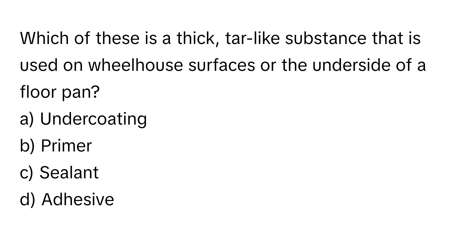 Which of these is a thick, tar-like substance that is used on wheelhouse surfaces or the underside of a floor pan? 
a) Undercoating 
b) Primer 
c) Sealant 
d) Adhesive