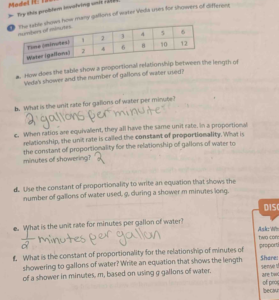 Model it: I8 
Try this problem involving unit rates 
ows how many gallons of water Veda uses for showers of different 
a. How does the table show a proportional rela length of 
Veda's shower and the number of gallons of water used? 
b. What is the unit rate for gallons of water per minute? 
c. When ratios are equivalent, they all have the same unit rate. In a proportional 
relationship, the unit rate is called the constant of proportionality. What is 
the constant of proportionality for the relationship of gallons of water to
minutes of showering? 
d. Use the constant of proportionality to write an equation that shows the 
number of gallons of water used, g, during a shower m minutes long. 
DIS 
e. What is the unit rate for minutes per gallon of water? 
Ask: Wh 
two con 
f. What is the constant of proportionality for the relationship of minutes of proporti 
showering to gallons of water? Write an equation that shows the length Share: 
of a shower in minutes, m, based on using g gallons of water. sense t 
are tw 
of prop 
becaus