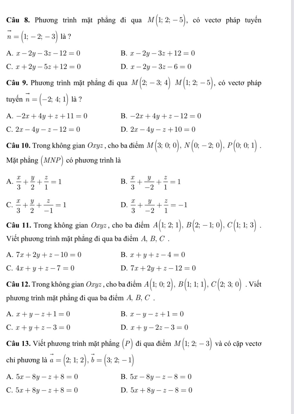 Phương trình mặt phẳng đi qua M(1;2;-5) , có vectơ pháp tuyến
vector n=(1;-2;-3) là ?
A. x-2y-3z-12=0 B. x-2y-3z+12=0
C. x+2y-5z+12=0 D. x-2y-3z-6=0
Câu 9. Phương trình mặt phẳng đi qua M(2;-3;4)M(1;2;-5) , có vectơ pháp
tuyến vector n=(-2;4;1) là ?
A. -2x+4y+z+11=0 B. -2x+4y+z-12=0
C. 2x-4y-z-12=0 D. 2x-4y-z+10=0
Câu 10. Trong không gian Oxyz , cho ba điểm M(3;0;0),N(0;-2;0),P(0;0;1).
Mặt phẳng (MNP) có phương trình là
A.  x/3 + y/2 + z/1 =1  x/3 + y/-2 + z/1 =1
B.
C.  x/3 + y/2 + z/-1 =1  x/3 + y/-2 + z/1 =-1
D.
Câu 11. Trong không gian Oxyz, cho ba điểm A(1;2;1),B(2;-1;0),C(1;1;3).
Viết phương trình mặt phẳng đi qua ba điểm A, B, C .
A. 7x+2y+z-10=0 B. x+y+z-4=0
C. 4x+y+z-7=0 D. 7x+2y+z-12=0
Câu 12. Trong không gian Oxyz , cho ba điểm A(1;0;2),B(1;1;1),C(2;3;0). Viết
phương trình mặt phẳng đi qua ba điểm A, B, C .
A. x+y-z+1=0 B. x-y-z+1=0
C. x+y+z-3=0 D. x+y-2z-3=0
Câu 13. Viết phương trình mặt phẳng (P) đi qua điểm M(1;2;-3) và có cặp vectơ
chỉ phương là vector a=(2;1;2),vector b=(3;2;-1)
A. 5x-8y-z+8=0 B. 5x-8y-z-8=0
C. 5x+8y-z+8=0 D. 5x+8y-z-8=0