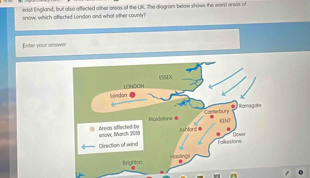 A Digir 
east England, but also affected other areas of the UK. The diagram below shows the worst areas of 
snow, which affected London and what other county? 
Enter your answer