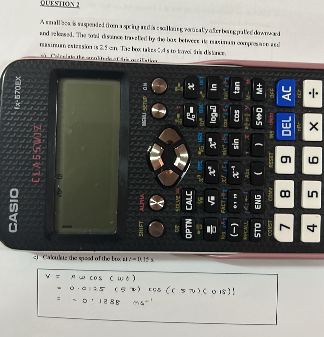 A small box is suspended from a spring and is oscillating vertically after being pulled downward 
and released. The total distance travelled by the box between its maximum compression and 
maximum extension is 2.5 cm. The box takes 0.4 s to travel this distance. 
a) Calculate the amplitude of this oscillation 
ς 
a
6 in
in 
w 
a
w a 4 6 : 
8 ∞ Ln 
= 
T 
c) Calculate the speed of the box at t=0.15s.