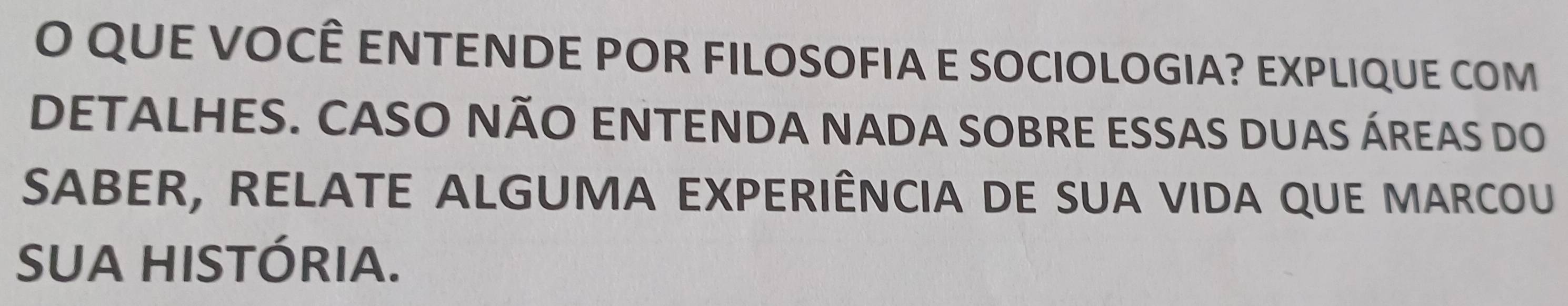 QUE VOCÊ ENTENDE POR FILOSOFIA E SOCIOLOGIA? EXPLIQUE COM 
DETALHES. CASO NÃO ENTENDA NADA SOBRE ESSAS DUAS ÁREAS DO 
SABER, RELATE ALGUMA EXPERIÊNCIA DE SUA VIDA QUE MARCOU 
SUA HISTÓRIA.