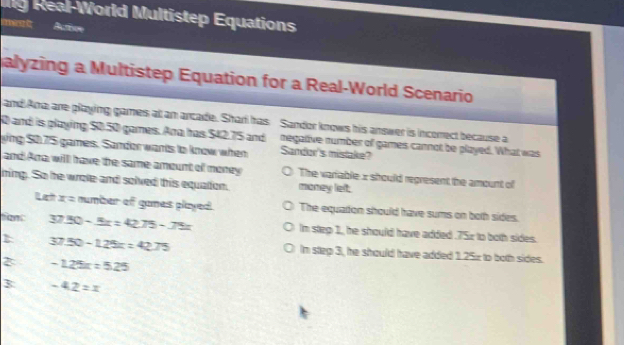 ig Real-World Multistep Equations 
nve t Aurive 
alyzing a Multistep Equation for a Real-World Scenario 
and Ama are playing games at an arcade. Shari has Sandor knows his answer is incorect because a
0 and is playing $0.50 games. Ana has $42.75 and negalive number of games cannot be played. What was 
ying $075 games. Sandor wants to know when Sandor's mistake? 
and Arra willl have the same amount of money The variable x should regresent the amount of 
ning. So he wrote and solved this equation. money left. 
Rat x= number of games played. The equaton should have sums on both sides. 
Sant 37.50-8x=42.75-75x Im step 1, he should have added . 75z to both sides. 
1 37.50-125x=42.75 Im step 3, he should have added 1.25x to both sides. 
2 -125x=5.25
3 -42=x