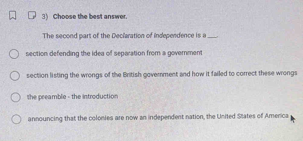 Choose the best answer.
The second part of the Declaration of Independence is a _,
section defending the idea of separation from a government
section listing the wrongs of the British government and how it failed to correct these wrongs
the preamble - the introduction
announcing that the colonies are now an independent nation, the United States of America