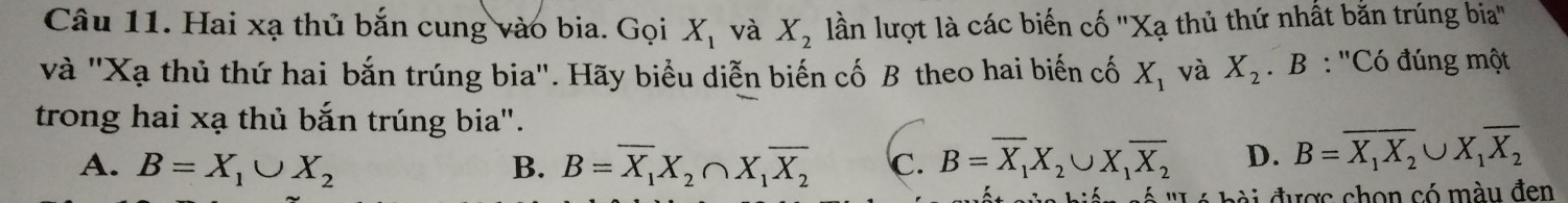 Hai xạ thủ bắn cung vào bia. Gọi X_1 và X_2 lần lượt là các biến cố ''Xạ thủ thứ nhất bằn trúng bia''
và ''Xạ thủ thứ hai bắn trúng bia''. Hãy biểu diễn biến cố B theo hai biến cố X_1 và X_2. B : ''Có đúng một
trong hai xạ thủ bắn trúng bia".
A. B=X_1∪ X_2 B. B=overline X_1X_2∩ X_1overline X_2 c. B=overline X_1X_2∪ X_1overline X_2 D. B=overline X_1X_2∪ X_1overline X_2
đ đ ược chon có màu đen