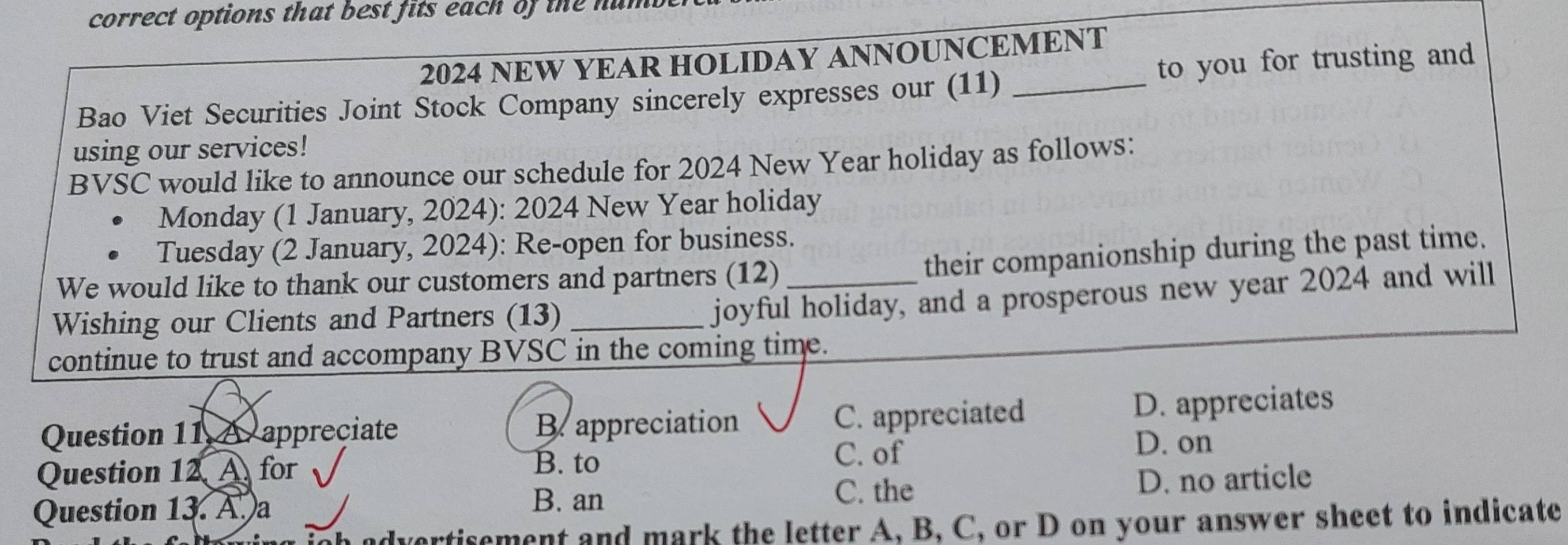 correct options that best fits each of the num .
2024 NEW YEAR HOLIDAY ANNOUNCEMENT
Bao Viet Securities Joint Stock Company sincerely expresses our (11) _to you for trusting and
using our services!
BVSC would like to announce our schedule for 2024 New Year holiday as follows:
Monday (1 January, 2024): 2024 New Year holiday
Tuesday (2 January, 2024): Re-open for business.
We would like to thank our customers and partners (12)_
their companionship during the past time.
Wishing our Clients and Partners (13)_
joyful holiday, and a prosperous new year 2024 and will
continue to trust and accompany BVSC in the coming time.
C. appreciated
Question 11 A. appreciate B. appreciation D. appreciates
C. of D. on
Question 12 A for
B. to
Question 13. A. a D. no article
B. an
C. the
vertisement and mark the letter A, B, C, or D on your answer sheet to indicate