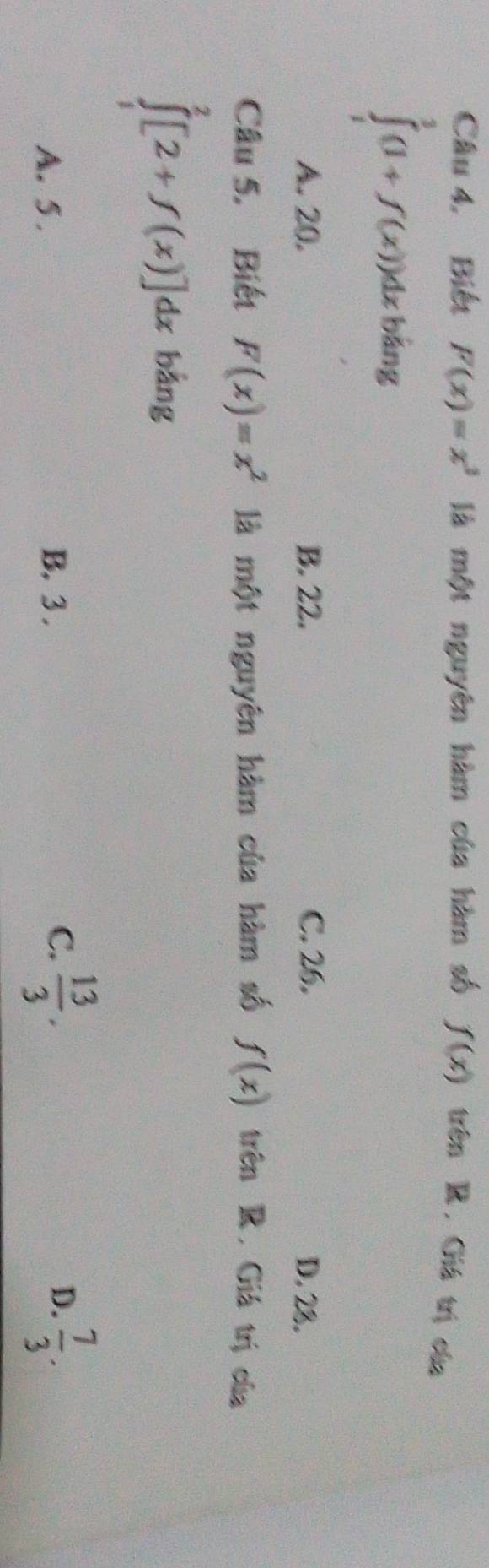 Câu 4, Biết F(x)=x^3 là một nguyên hàm của hàm số f(x)  1/2  trên R. Giá trị của
bảng
∈tlimits _1^(3(1+f(x))dx (
A. 20. B. 22. C. 26. D. 28.
Câu 5. Biết F(x)=x^2) là một nguyên hàm của hàm số f(x) trên R. Giá trị của
∈tlimits _1^(2[2+f(x)]dx bằng
A. 5. B. 3 . frac 13)3. D.  7/3 . 
C.