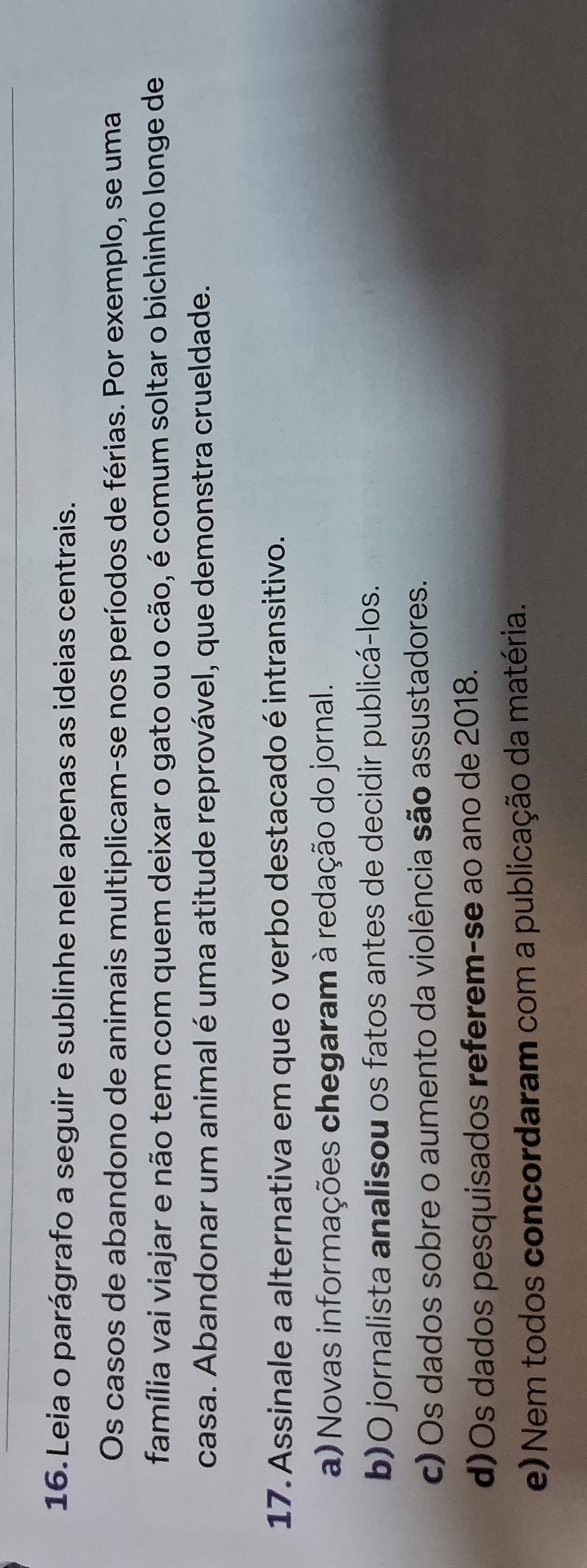 Leia o parágrafo a seguir e sublinhe nele apenas as ideias centrais.
Os casos de abandono de animais multiplicam-se nos períodos de férias. Por exemplo, se uma
família vai viajar e não tem com quem deixar o gato ou o cão, é comum soltar o bichinho longe de
casa. Abandonar um animal é uma atitude reprovável, que demonstra crueldade.
17. Assinale a alternativa em que o verbo destacado é intransitivo.
a) Novas informações chegaram à redação do jornal.
b)O jornalista analisou os fatos antes de decidir publicá-los.
c) Os dados sobre o aumento da violência são assustadores.
d)Os dados pesquisados referem-se ao ano de 2018.
e) Nem todos concordaram com a publicação da matéria.