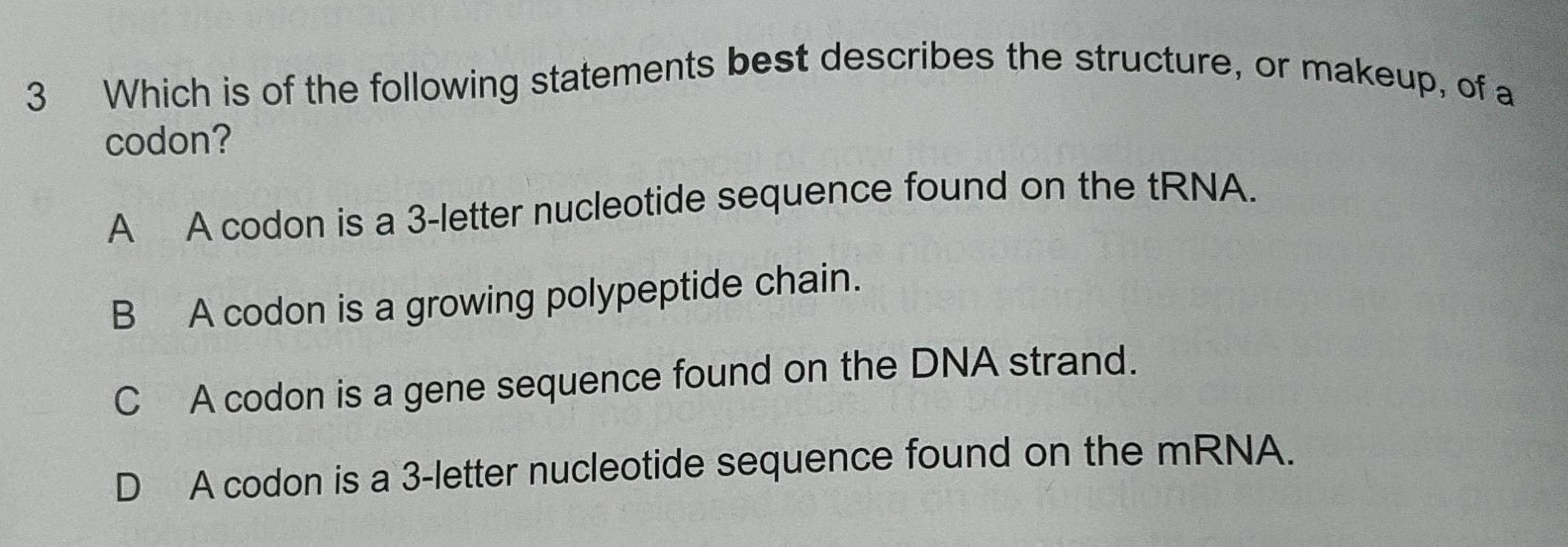 Which is of the following statements best describes the structure, or makeup, of a
codon?
A A codon is a 3 -letter nucleotide sequence found on the tRNA.
B A codon is a growing polypeptide chain.
C A codon is a gene sequence found on the DNA strand.
D A codon is a 3 -letter nucleotide sequence found on the mRNA.