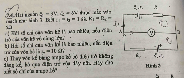 7.4, Hai nguồn xi _1=3V,xi _2=6V được mắc vào
mạch như hình 3. Biết r_1=r_2=1Omega ,R_1=R_2=
5Ω.
a) Hỏi số chỉ của vôn kế là bao nhiêu, nếu điện
trở của vôn kế vô cùng lớn?
b) Hỏi số chỉ của vôn kế là bao nhiêu, nếu điện
trở của vôn kế là r_v=10Omega ?
c) Thay vôn kế bằng ampe kế có điện trở không
đáng kể, bỏ qua điện trở của dây nối. Hãy cho Hình 3
biết số chỉ của ampe kế?
R