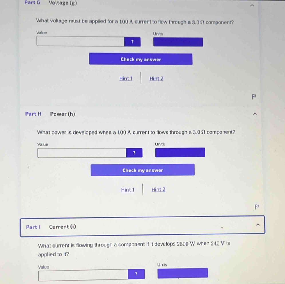 Voltage (g) 
What voltage must be applied for a 100 A current to flow through a 3.0 Ω component? 
Value Units 
7 
Check my answer 
Hint 1 Hint 2 
Part H Power (h) 
What power is developed when a 100 A current to flows through a 3.0 Ω component? 
Value Units 
7 
Check my answer 
Hint 1 Hint 2 
P 
Part I Current (i) 
^ 
What current is flowing through a component if it develops 2500 W when 240 V is 
applied to it? 
Value Units 
？