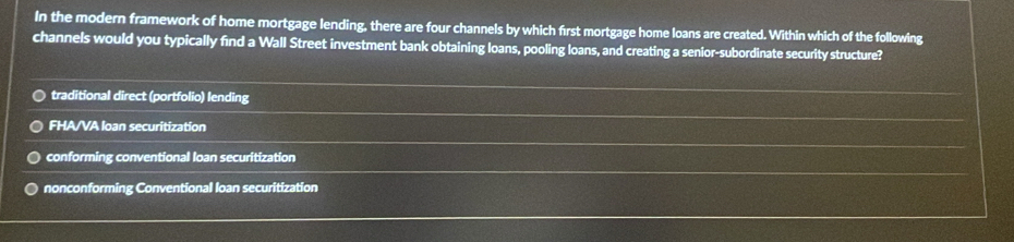 In the modern framework of home mortgage lending, there are four channels by which first mortgage home loans are created. Within which of the following
channels would you typically find a Wall Street investment bank obtaining loans, pooling loans, and creating a senior-subordinate security structure?
traditional direct (portfolio) lending
FHA/VA loan securitization
conforming conventional loan securitization
nonconforming Conventional loan securitization