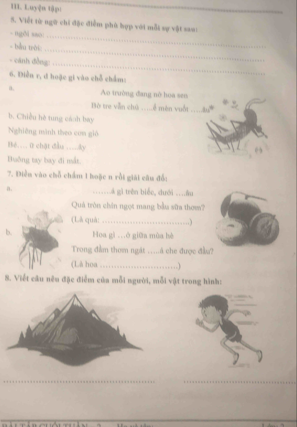 Luyện tập: 
_ 
5. Viết từ ngữ chi đặc điểm phù hợp với mỗi sự vật sau: 
- ngði sao: .. 
_ 
- bầu trời: 
- cánh đồng:_ 
6. Điền r, đ hoặc gi vào chỗ chấm: 
a、 Ao trường đang nở hoa sen 
Bờ tre vẫn chủ ..ể mèn vuốt _âu 
b. Chiều hè tung cánh bay 
Nghiêng minh theo cơn gió 
Bé.... ữ chật đầu .....ây 
Buông tay bay đi mất. 
7. Điền vào chỗ chấm 1 hoặc n rồi giải câu đố: 
a. _.á gì trên biểc, dưới ...âu 
Quả tròn chín ngọt mang bầu sữa thơm? 
(Là quả:_ 
b. Hoa gì .ở giữa mùa hè 
Trong đầm thơm ngát .....á che được đầu? 
(Là hoa_ . ) 
8. Viết câu nêu đặc điểm của mỗi người, mỗi vật trong hình: 
_ 
_ 
_