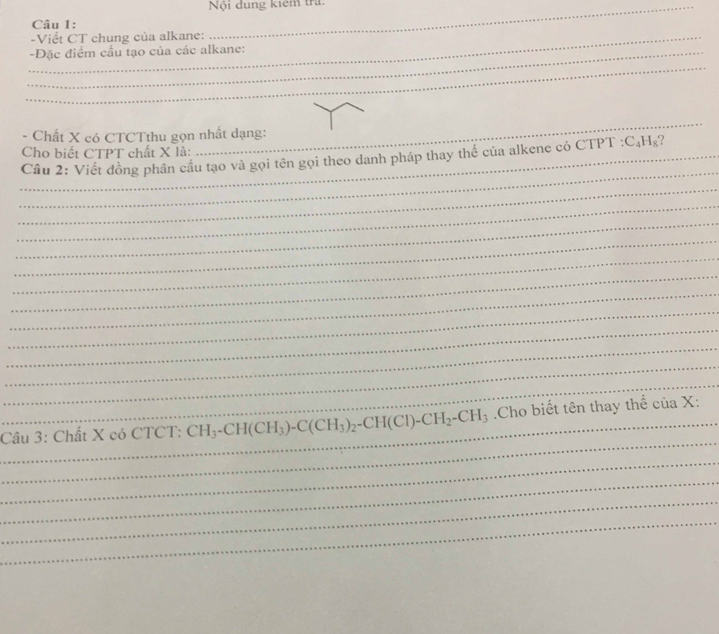 Nội đung kiểm tra 
Câu 1: 
_-Viết CT chung của alkane: 
_ 
_-Đặc điểm cấu tạo của các alkane: 
_ 
_ 
- Chất X có CTCTthu gọn nhất dạng:
C_4H_8 2 
_ 
_ Cầu 2: Viết đồng phân cầu tạo và gọi tên gọi theo danh pháp thay thế của alkene có CTPT : Cho biết CTPT chất X là: 
_ 
_ 
_ 
_ 
_ 
_ 
_ 
_ 
_ 
_ 
_ 
_ 
_ 
_Câu 3: Chất X có CTCT: CH_3-CH(CH_3)-C(CH_3)_2-CH(Cl)-CH_2-CH_3 Cho biết tên thay thế của X: 
_ 
_ 
_ 
_