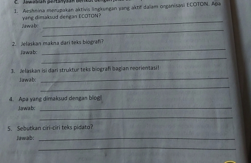 Jawablah pertanyaan berikut deng 
1. Aeshnina merupakan aktivis lingkungan yang aktif dalam organisasi ECOTON. Apa 
yang dimaksud dengan ECOTON? 
_ 
Jawab: 
_ 
2. Jelaskan makna dari teks biografi? 
Jawab: 
_ 
_ 
3. Jelaskan isi dari struktur teks biografi bagian reorientasi! 
Jawab: 
_ 
_ 
4. Apa yang dimaksud dengan blog! 
Jawab:_ 
_ 
5. Sebutkan ciri-ciri teks pidato? 
Jawab:_ 
_