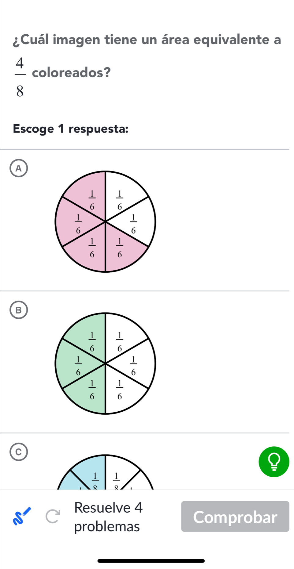 ¿Cuál imagen tiene un área equivalente a
 4/8  coloreados?
Escoge 1 respuesta:
A
B
 1/6   1/6 
 1/6 
 1/6 
 1/6   1/6 
 1/8   1/8 
Resuelve 4
problemas
Comprobar