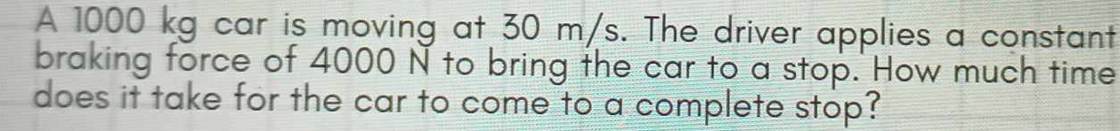 A 1000 kg car is moving at 30 m/s. The driver applies a constant 
braking force of 4000 N to bring the car to a stop. How much time 
does it take for the car to come to a complete stop?