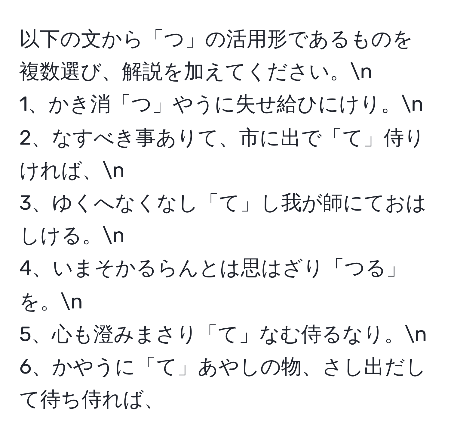 以下の文から「つ」の活用形であるものを複数選び、解説を加えてください。n
1、かき消「つ」やうに失せ給ひにけり。n
2、なすべき事ありて、市に出で「て」侍りければ、n
3、ゆくへなくなし「て」し我が師にておはしける。n
4、いまそかるらんとは思はざり「つる」を。n
5、心も澄みまさり「て」なむ侍るなり。n
6、かやうに「て」あやしの物、さし出だして待ち侍れば、