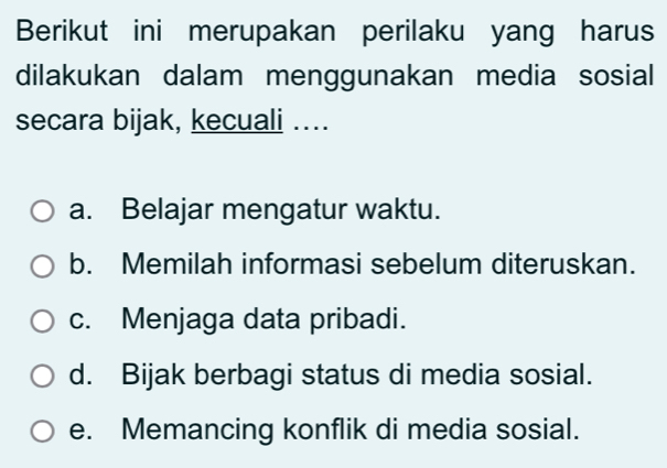 Berikut ini merupakan perilaku yang harus
dilakukan dalam menggunakan media sosial
secara bijak, kecuali …...
a. Belajar mengatur waktu.
b. Memilah informasi sebelum diteruskan.
c. Menjaga data pribadi.
d. Bijak berbagi status di media sosial.
e. Memancing konflik di media sosial.