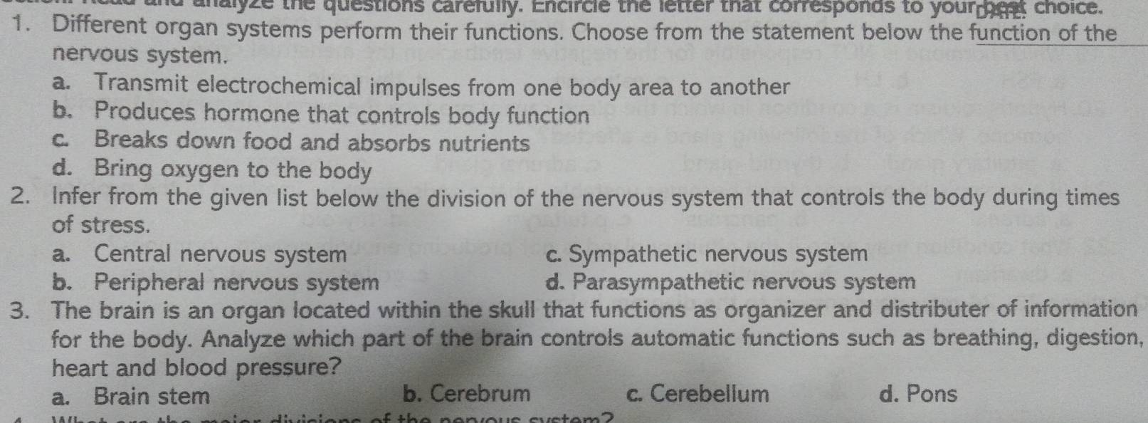 nd analyze the questions carefully. Encircle the letter that corresponds to your gest choice.
1. Different organ systems perform their functions. Choose from the statement below the function of the
nervous system.
a. Transmit electrochemical impulses from one body area to another
b. Produces hormone that controls body function
c. Breaks down food and absorbs nutrients
d. Bring oxygen to the body
2. Infer from the given list below the division of the nervous system that controls the body during times
of stress.
a. Central nervous system c. Sympathetic nervous system
b. Peripheral nervous system d. Parasympathetic nervous system
3. The brain is an organ located within the skull that functions as organizer and distributer of information
for the body. Analyze which part of the brain controls automatic functions such as breathing, digestion,
heart and blood pressure?
a. Brain stem b. Cerebrum c. Cerebellum d. Pons