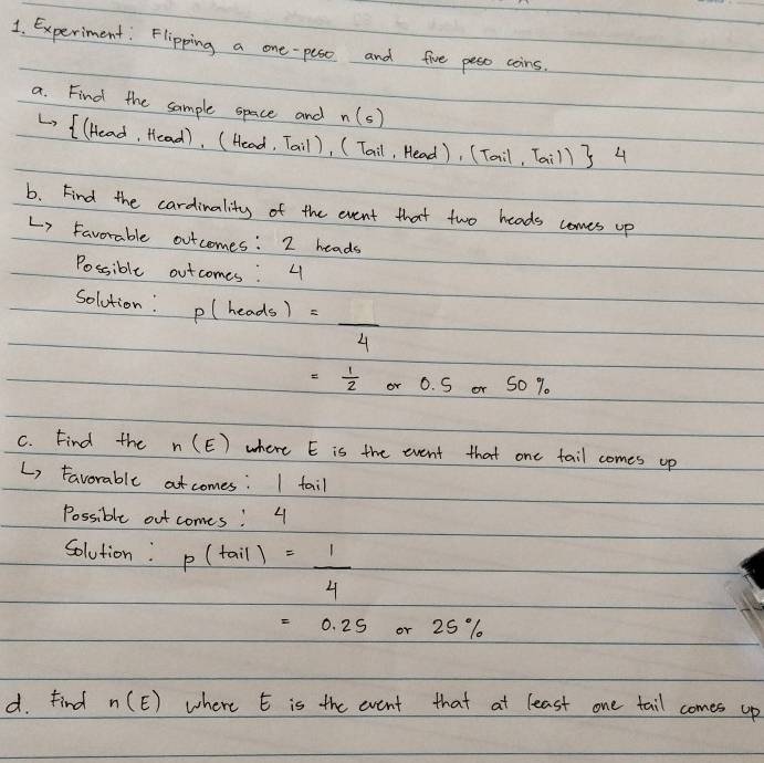 Experiment: Flipping a one-pese and five pess coins. 
a. Find the sample space and n(s)
L ( (Head, Head). (Head, Tail), (Tail, Head), (Tail,Tail) 4 
b. Find the cardinality of the event that two heads comes up 
Li Favorable outcomes: 2 heads 
Possible outcomes: 4
Solution: p(heads)=frac 4
= 1/2  or 0.5or50%
C. Find the n(E) where E is the event that one tail comes up 
L, Favorable atcomes: I tail 
Possible out comes! 4
Solution: P(tail)= 1/4 
=0.25 or 25 %
d. Find n(E) where E is the event that at least one tail comes up