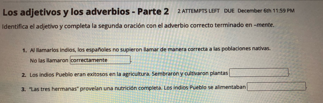 Los adjetivos y los adverbios - Parte 2 2 ATTEMPTS LEFT DUE December 6th 11:59 PM 
Identifica el adjetivo y completa la segunda oración con el adverbio correcto terminado en -mente. 
1. Al llamarlos indios, los españoles no supieron llamar de manera correcta a las poblaciones nativas. 
No las llamaron correctamente 
2. Los indios Pueblo eran exitosos en la agricultura. Sembraron y cultivaron plantas □. 
3. “Las tres hermanas” proveían una nutrición completa. Los indios Pueblo se alimentaban □.