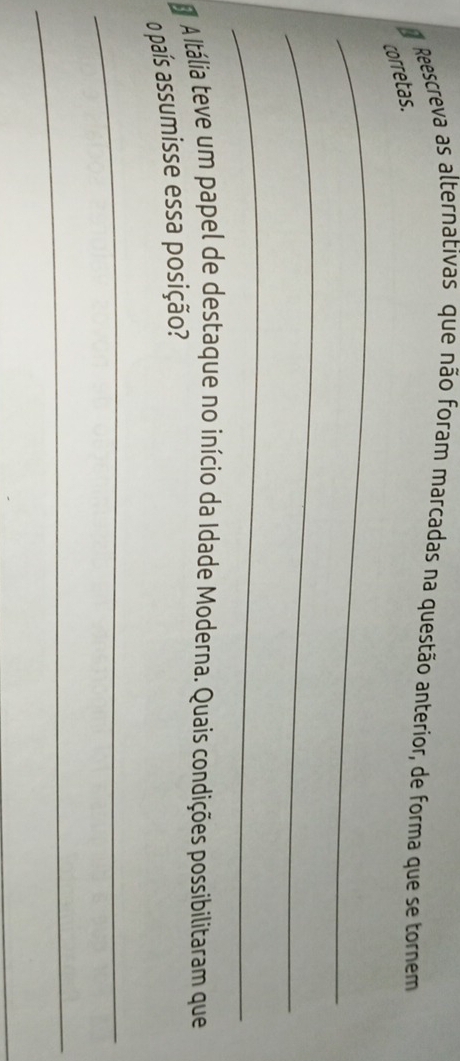 Reescreva as alternativas que não foram marcadas na questão anterior, de forma que se tornem 
corretas. 
_ 
_ 
_ 
A Itália teve um papel de destaque no início da Idade Moderna. Quais condições possibilitaram que 
o país assumisse essa posição? 
_ 
_