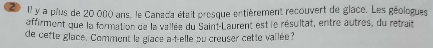 Il y a plus de 20 000 ans, le Canada était presque entièrement recouvert de glace. Les géologues 
affirment que la formation de la vallée du Saint-Laurent est le résultat, entre autres, du retrait 
de cette glace. Comment la glace a-t-elle pu creuser cette vallée?