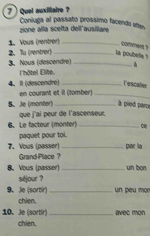 7  Quel auxiliaire ? 
Coniuga al passato prossimo facendo atten- 
zione alla scelta dell'ausiliare 
1. Vous (rentrer)_ 
comment ? 
2. Tu (rentrer)_ 
la poubelle ? 
3. Nous (descendre)_ 
à 
l'hôtel Elite. 
4. I (descendre) _l'escalier 
en courant et il (tomber)_ 
5. Je (monter) _ à pied parce 
que j'ai peur de l'ascenseur. 
6. Le facteur (monter)_ 
ce 
paquet pour toi. 
7. Vous (passer) _par la 
Grand-Place ? 
8. Vous (passer)_ un bon 
séjour ? 
9. Je (sortir) _un peu mon 
chien. 
10. Je (sortir) _avec mon 
chien.