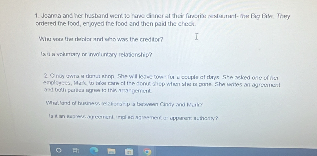 Joanna and her husband went to have dinner at their favorite restaurant- the Big Bite. They 
ordered the food, enjoyed the food and then paid the check. 
Who was the debtor and who was the creditor? 
Is it a voluntary or involuntary relationship? 
2. Cindy owns a donut shop. She will leave town for a couple of days. She asked one of her 
employees, Mark, to take care of the donut shop when she is gone. She writes an agreement 
and both parties agree to this arrangement. 
What kind of business relationship is between Cindy and Mark? 
Is it an express agreement, implied agreement or apparent authority?