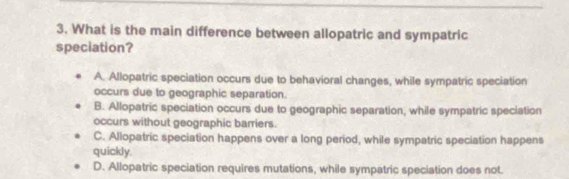 What is the main difference between allopatric and sympatric
speciation?
A. Allopatric speciation occurs due to behavioral changes, while sympatric speciation
occurs due to geographic separation.
B. Allopatric speciation occurs due to geographic separation, while sympatric speciation
occurs without geographic barriers.
C. Allopatric speciation happens over a long period, while sympatric speciation happens
quickly.
D. Allopatric speciation requires mutations, while sympatric speciation does not.